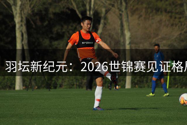 羽坛新纪元：2026世锦赛见证格局重塑